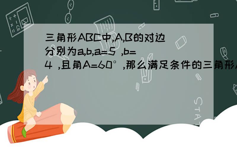 三角形ABC中,A,B的对边分别为a,b,a=5 ,b=4 ,且角A=60°,那么满足条件的三角形ABC