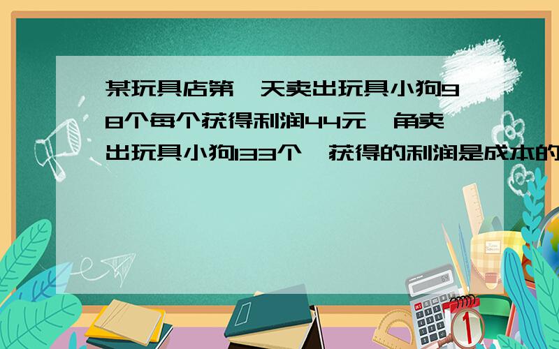 某玩具店第一天卖出玩具小狗98个每个获得利润44元一角卖出玩具小狗133个,获得的利润是成本的百分之四十.已知第一天卖玩具小狗所得的钱数和第二天所得的一样多,那么每个玩具小狗的成本