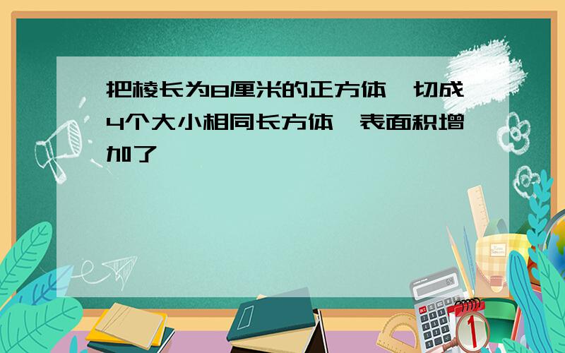 把棱长为8厘米的正方体,切成4个大小相同长方体,表面积增加了