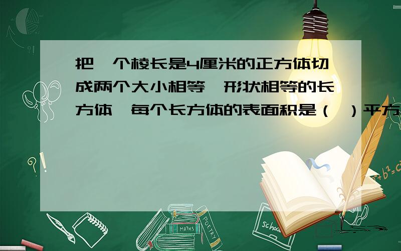 把一个棱长是4厘米的正方体切成两个大小相等,形状相等的长方体,每个长方体的表面积是（ ）平方厘米?讲清为什么.（算式）