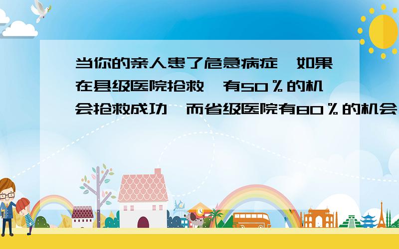 当你的亲人患了危急病症,如果在县级医院抢救,有50％的机会抢救成功,而省级医院有80％的机会,但因病人在转运等因素作用下,可能成功的机会是20％或者为0,你会如何选择?　如果你是县