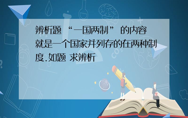 辨析题 “一国两制” 的内容就是一个国家并列存的在两种制度.如题 求辨析