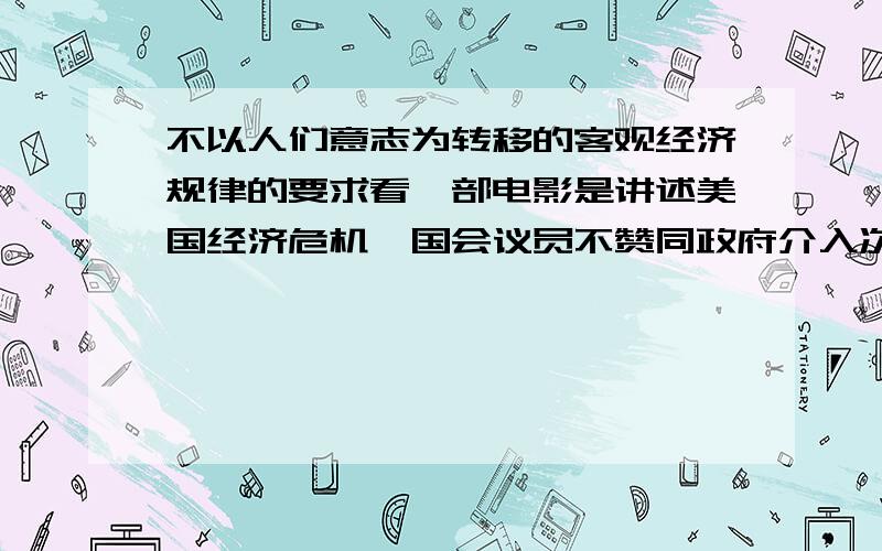 不以人们意志为转移的客观经济规律的要求看一部电影是讲述美国经济危机,国会议员不赞同政府介入次贷危机,市场经济繁荣和衰退是客观存在的经济周期,市场经济有自我调节能力,不以人们