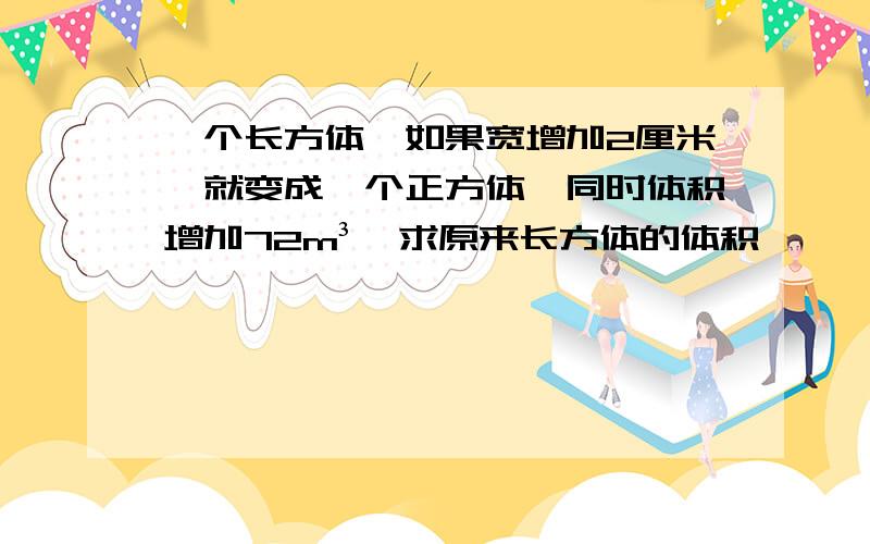 一个长方体,如果宽增加2厘米,就变成一个正方体,同时体积增加72m³,求原来长方体的体积