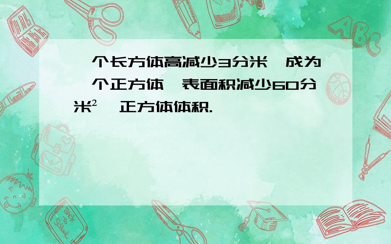 一个长方体高减少3分米,成为一个正方体,表面积减少60分米²,正方体体积.