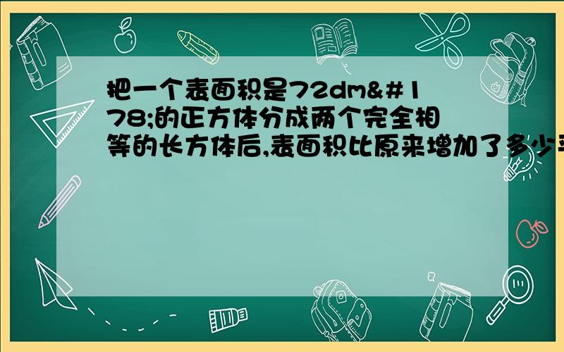 把一个表面积是72dm²的正方体分成两个完全相等的长方体后,表面积比原来增加了多少平方分米?每个小长方体的面积是多少?求算式.打得好给分.