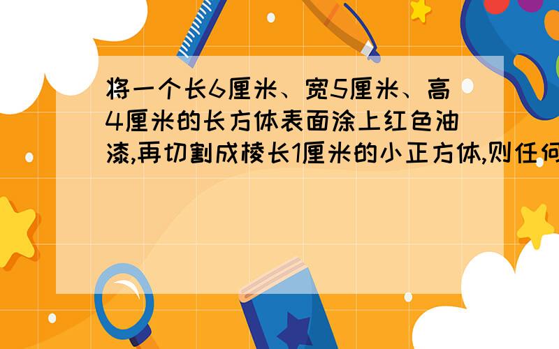 将一个长6厘米、宽5厘米、高4厘米的长方体表面涂上红色油漆,再切割成棱长1厘米的小正方体,则任何一面都没有被刷漆的小正方体有几个?为什么?