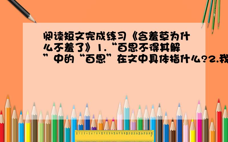 阅读短文完成练习《含羞草为什么不羞了》1.“百思不得其解”中的“百思”在文中具体指什么?2.我们特别喜欢拨弄它,上学我们经过那里都争着去“羞”他/她,看着它“害羞”,觉得有无穷的