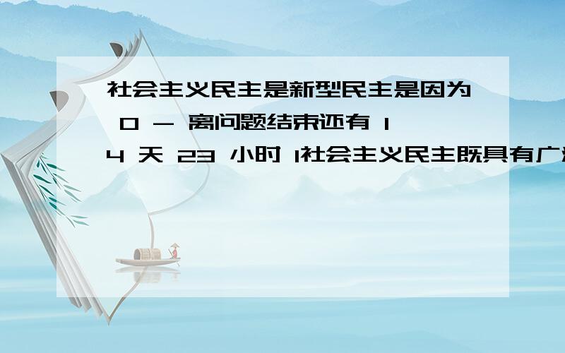 社会主义民主是新型民主是因为 0 - 离问题结束还有 14 天 23 小时 1社会主义民主既具有广泛性有具有真实性 2社会主义民主是民主与专政的统一 选择哪个