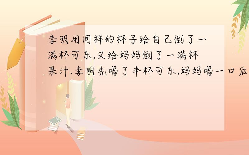 李明用同样的杯子给自己倒了一满杯可乐,又给妈妈倒了一满杯果汁.李明先喝了半杯可乐,妈妈喝一口后剩2/3杯果汁,然后李明用自己杯中的可乐将妈妈的杯子添满,充分混合后妈妈又将自己杯