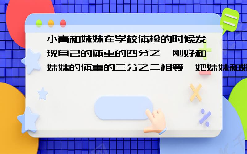 小青和妹妹在学校体检的时候发现自己的体重的四分之一刚好和妹妹的体重的三分之二相等,她妹妹和她的体重的最简整数比是多少?