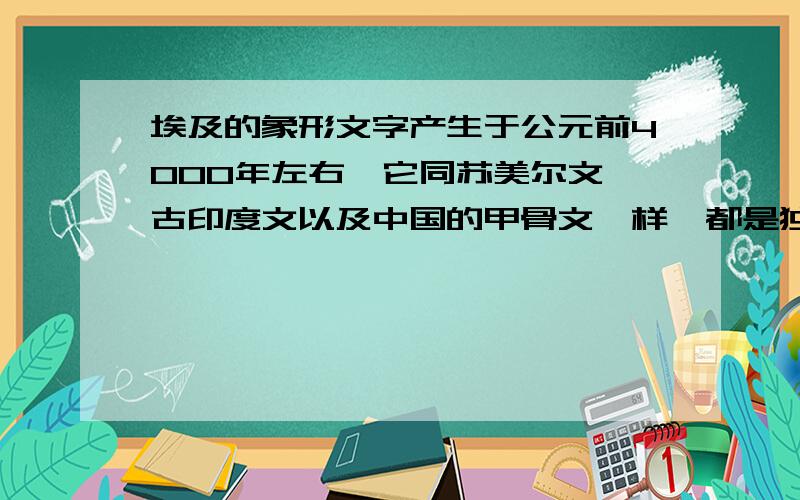 埃及的象形文字产生于公元前4000年左右,它同苏美尔文、古印度文以及中国的甲骨文一样,都是独立地从原始