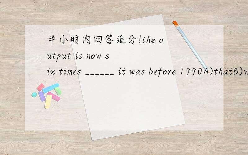 半小时内回答追分!the output is now six times ______ it was before 1990A)thatB)whatC)for whichD)of thatthe task of _______ a university begins early for some students,long before they graduate from high schoolA)accepting and enteringB)being ac