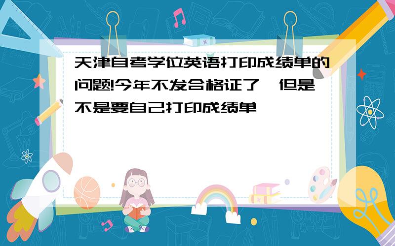 天津自考学位英语打印成绩单的问题!今年不发合格证了,但是不是要自己打印成绩单,