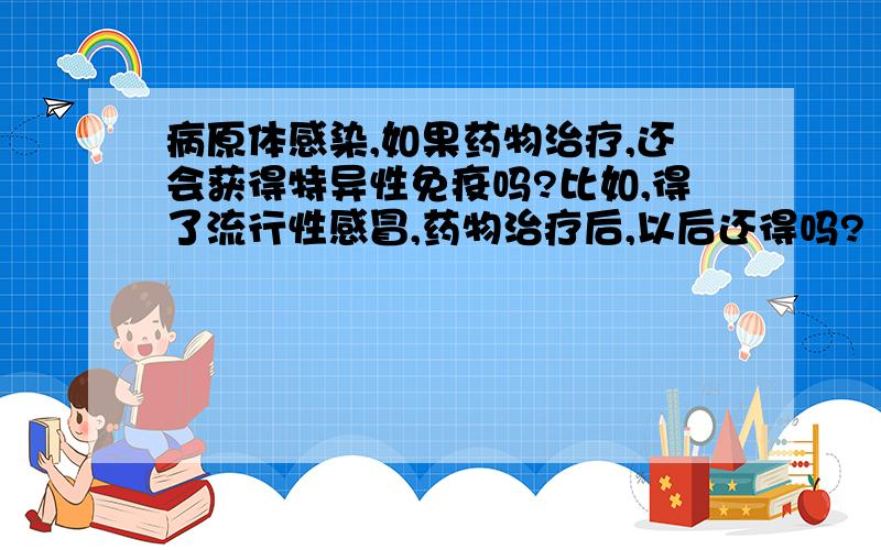 病原体感染,如果药物治疗,还会获得特异性免疫吗?比如,得了流行性感冒,药物治疗后,以后还得吗?