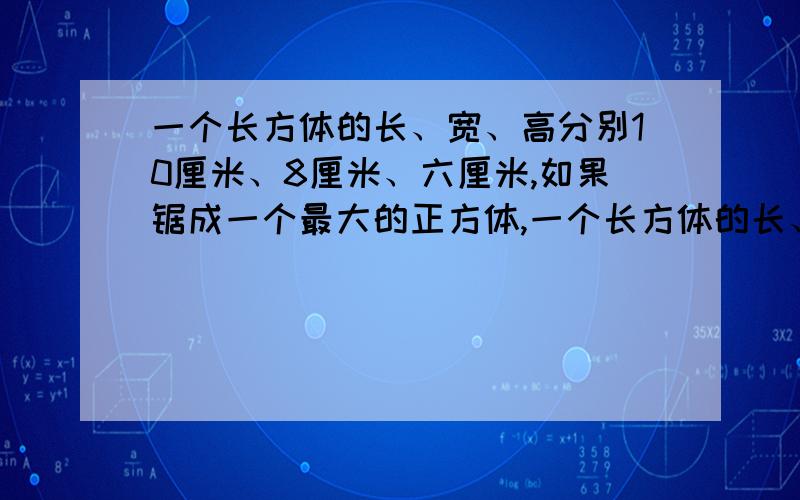 一个长方体的长、宽、高分别10厘米、8厘米、六厘米,如果锯成一个最大的正方体,一个长方体的长、宽、高分别10厘米、8厘米、六厘米，如果锯成一个最大的正方体，体积减少了百分之几？