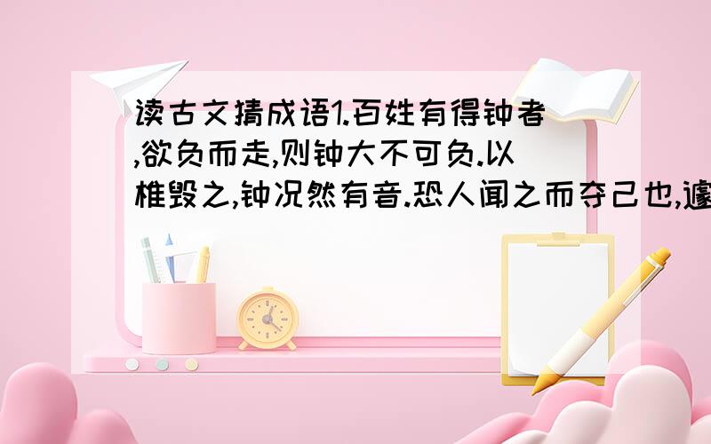 读古文猜成语1.百姓有得钟者,欲负而走,则钟大不可负.以椎毁之,钟况然有音.恐人闻之而夺己也,遽掩其耳.( )希望知道答案的朋友告诉我正确的答案,我会给您积分的,