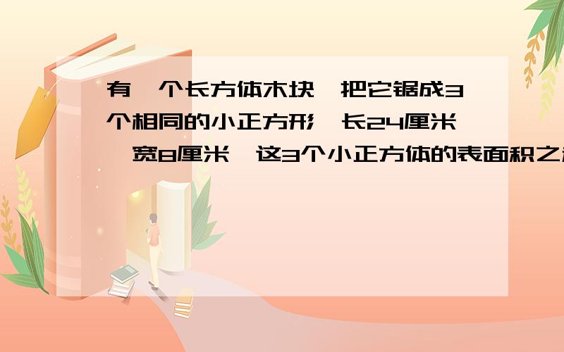 有一个长方体木块,把它锯成3个相同的小正方形,长24厘米,宽8厘米,这3个小正方体的表面积之和是多少?求解答过程