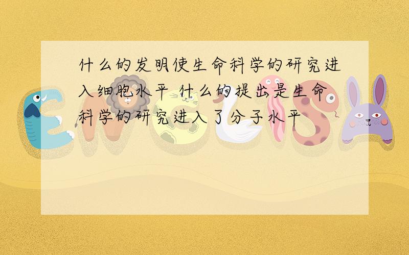 什么的发明使生命科学的研究进入细胞水平 什么的提出是生命科学的研究进入了分子水平