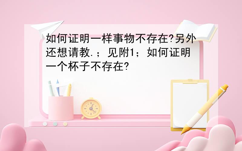 如何证明一样事物不存在?另外还想请教.；见附1；如何证明一个杯子不存在?