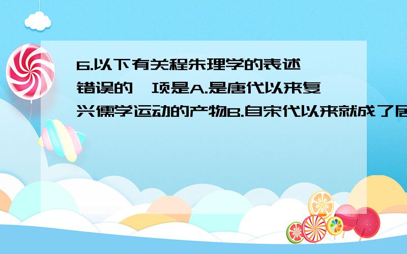 6.以下有关程朱理学的表述,错误的一项是A.是唐代以来复兴儒学运动的产物B.自宋代以来就成了居于统治地位的官方哲学C.朱熹成为宋代理学的集大成者D.可以通过《四书章句集注》来了解理