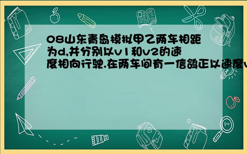 08山东青岛模拟甲乙两车相距为d,并分别以v1和v2的速度相向行驶.在两车间有一信鸽正以速度v3飞翔其间,当这只鸽子遇到甲车时立即掉头飞向乙车,遇到乙车时又立即掉头飞向甲车,如此往返飞