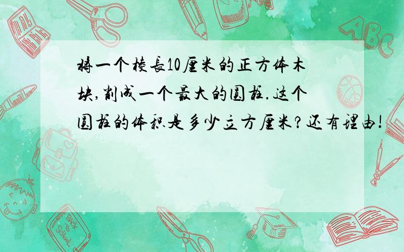 将一个棱长10厘米的正方体木块,削成一个最大的圆柱.这个圆柱的体积是多少立方厘米?还有理由!