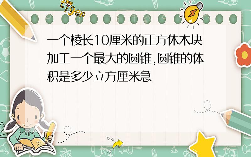 一个棱长10厘米的正方体木块加工一个最大的圆锥,圆锥的体积是多少立方厘米急