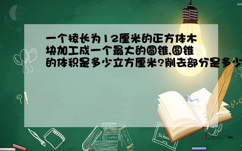 一个棱长为12厘米的正方体木块加工成一个最大的圆锥,圆锥的体积是多少立方厘米?削去部分是多少立方厘米快