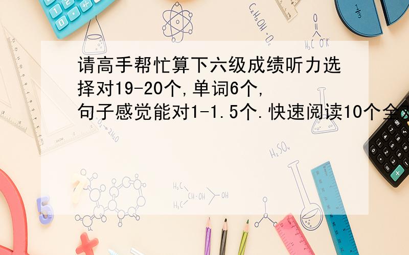 请高手帮忙算下六级成绩听力选择对19-20个,单词6个,句子感觉能对1-1.5个.快速阅读10个全对,阅读填空2个,仔细阅读对4个,完形11-12个,翻译感觉能有2-2.5左右.作文一般吧