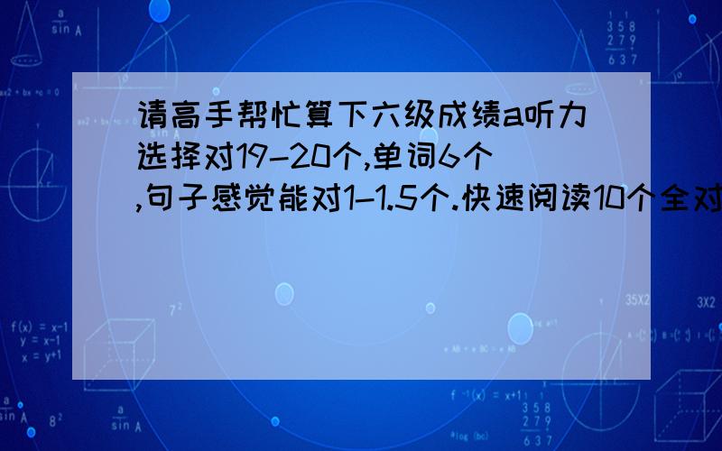 请高手帮忙算下六级成绩a听力选择对19-20个,单词6个,句子感觉能对1-1.5个.快速阅读10个全对,阅读填空2个,仔细阅读对4个,完形11-12个,翻译感觉能有2-2.5左右.作文一般.