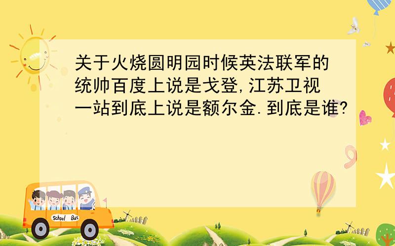 关于火烧圆明园时候英法联军的统帅百度上说是戈登,江苏卫视一站到底上说是额尔金.到底是谁?