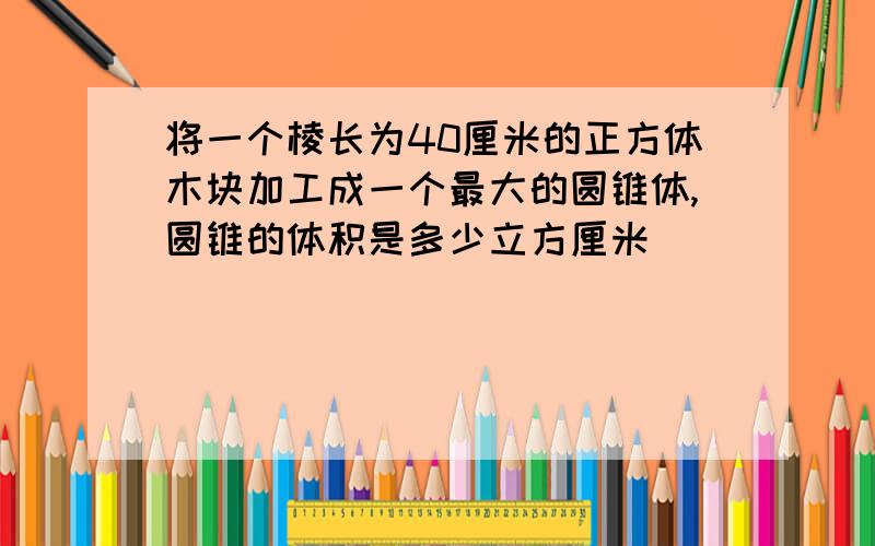 将一个棱长为40厘米的正方体木块加工成一个最大的圆锥体,圆锥的体积是多少立方厘米