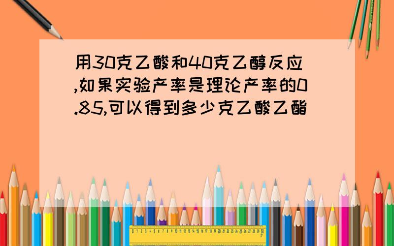 用30克乙酸和40克乙醇反应,如果实验产率是理论产率的0.85,可以得到多少克乙酸乙酯