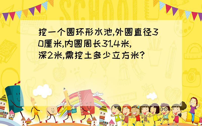 挖一个圆环形水池,外圆直径30厘米,内圆周长31.4米,深2米,需挖土多少立方米?