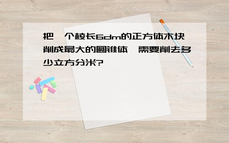 把一个棱长6dm的正方体木块削成最大的圆锥体,需要削去多少立方分米?