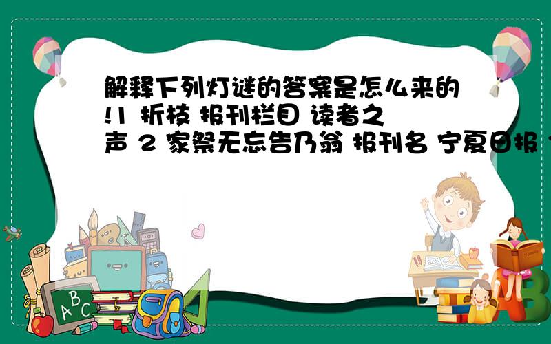 解释下列灯谜的答案是怎么来的!1 折枝 报刊栏目 读者之声 2 家祭无忘告乃翁 报刊名 宁夏日报 3 覆巢之下无完卵 贬称二 窝囊废、坏蛋 4 鳏寡孤独 财会名词 四联单 5 夭 常用词 一刀切 6 身在