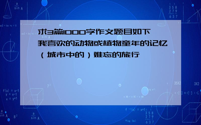 求3篇1000字作文题目如下我喜欢的动物或植物童年的记忆（城市中的）难忘的旅行