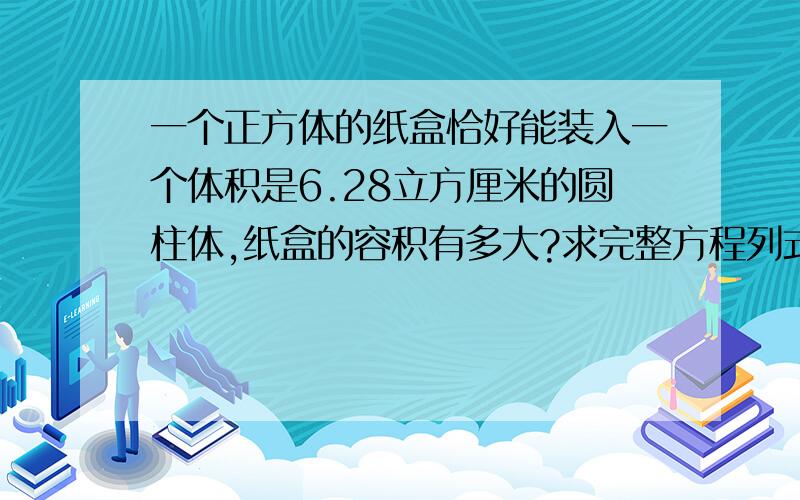 一个正方体的纸盒恰好能装入一个体积是6.28立方厘米的圆柱体,纸盒的容积有多大?求完整方程列式!