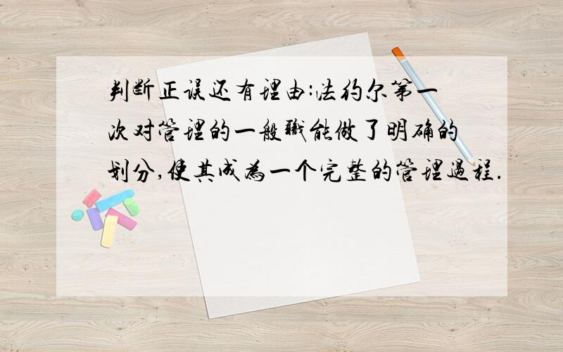 判断正误还有理由:法约尔第一次对管理的一般职能做了明确的划分,使其成为一个完整的管理过程.