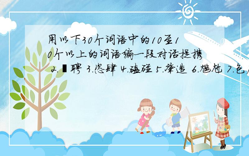 用以下30个词语中的10至10个以上的词语编一段对话提携 2.遴聘 3.恣肆 4.磕碰 5.肇造 6.尴尬 7.包庇 8.伺候 9.跋涉 10.悖逆11.摇尾乞怜 12.酌古斟今 13.天道酬勤 14.钟鼓馔玉 15.黯然销魂 16.义愤填膺