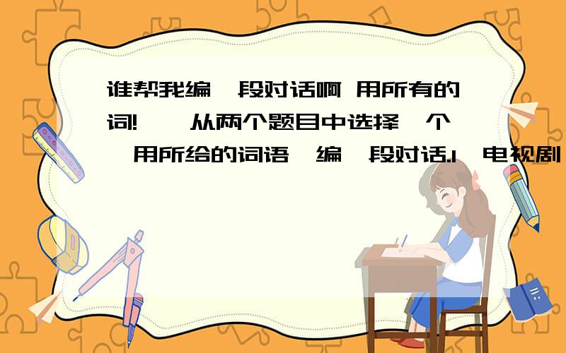 谁帮我编一段对话啊 用所有的词!一、从两个题目中选择一个,用所给的词语,编一段对话.1、电视剧 浪费 担心 模仿 标准 有出息 打工 意外 接受 玩儿命 投资 成长 有意思的是2、专家 闹别扭