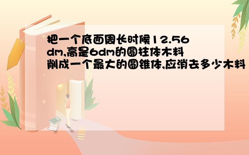 把一个底面周长时候12.56dm,高是6dm的圆柱体木料削成一个最大的圆锥体,应消去多少木料