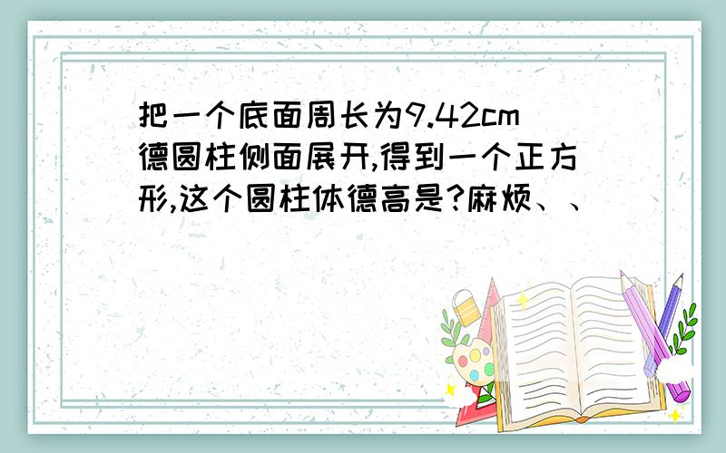 把一个底面周长为9.42cm德圆柱侧面展开,得到一个正方形,这个圆柱体德高是?麻烦、、