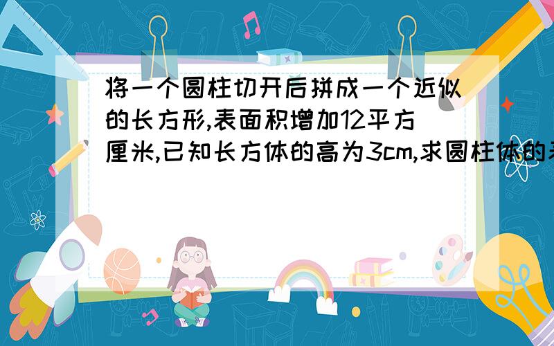 将一个圆柱切开后拼成一个近似的长方形,表面积增加12平方厘米,已知长方体的高为3cm,求圆柱体的表面积