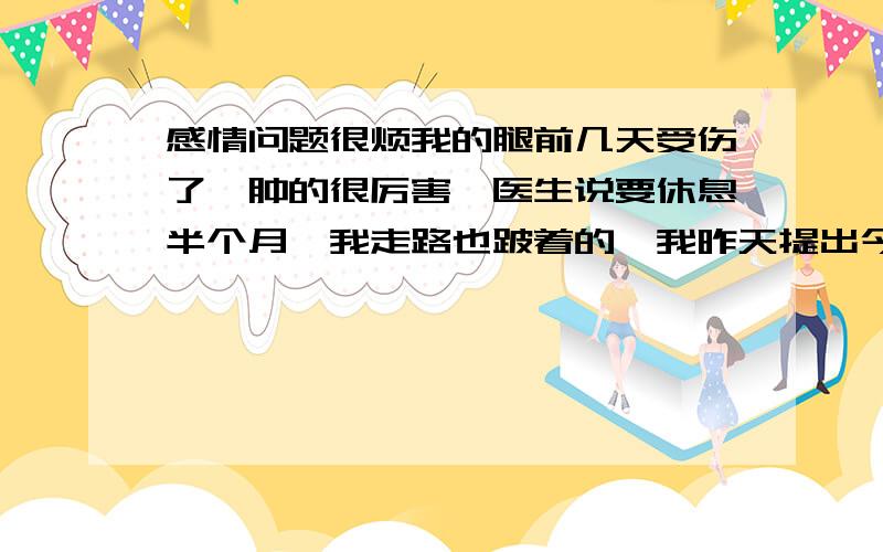 感情问题很烦我的腿前几天受伤了,肿的很厉害,医生说要休息半个月,我走路也跛着的,我昨天提出今天带女朋友看电影,然后后来我说等腿好一点,周日再去,下午,我们一起玩,他朋友说晚上他们