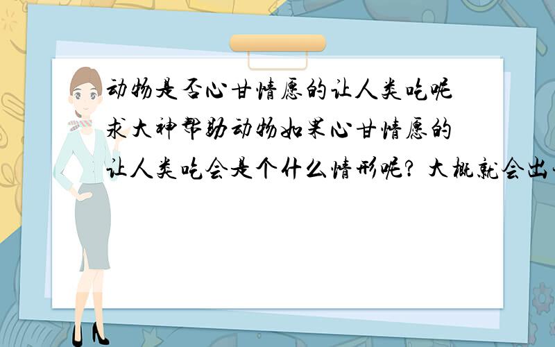 动物是否心甘情愿的让人类吃呢求大神帮助动物如果心甘情愿的让人类吃会是个什么情形呢? 大概就会出现这样的场面： 鸡鸭猪狗牛马羊鱼等等千方百计的往您的饭锅里钻等着被煎炒烹炸,绝