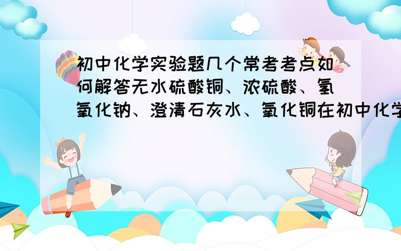 初中化学实验题几个常考考点如何解答无水硫酸铜、浓硫酸、氢氧化钠、澄清石灰水、氧化铜在初中化学试验中常考的作用