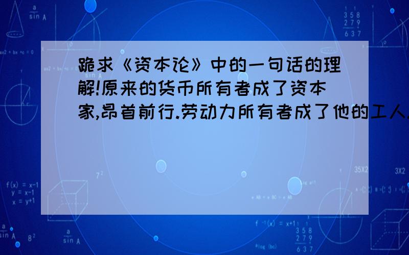 跪求《资本论》中的一句话的理解!原来的货币所有者成了资本家,昂首前行.劳动力所有者成了他的工人.尾随其后,一个笑容满面,雄心勃勃；一个战战兢兢,畏缩不前,象在市场上出卖了自己的