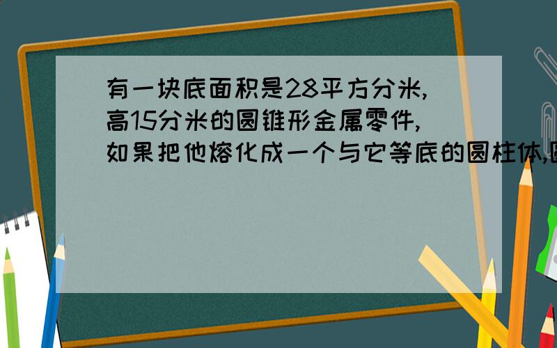 有一块底面积是28平方分米,高15分米的圆锥形金属零件,如果把他熔化成一个与它等底的圆柱体,圆柱体的高是多少?